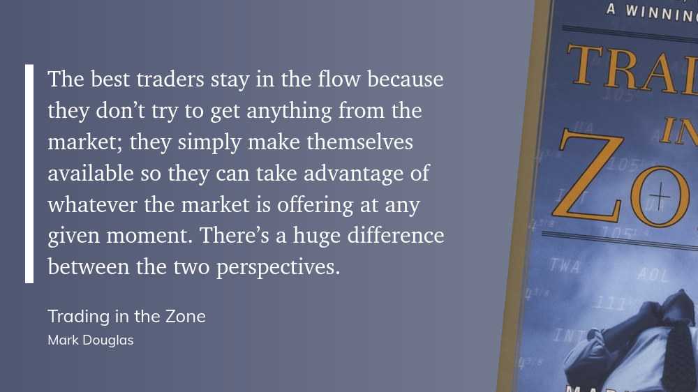 The best traders stay in the flow because they don’t try to get anything from the market; they simply make themselves available so they can take advantage of whatever the market is offering at any given moment. There’s a huge difference between the two perspectives.