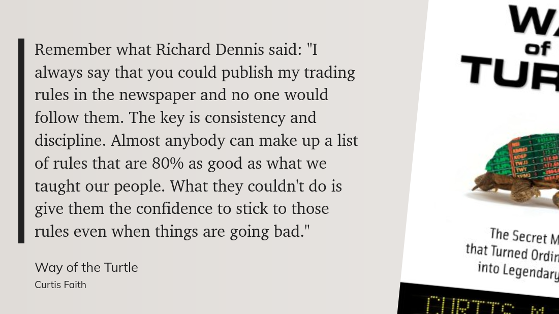 Remember what Richard Dennis said: "I always say that you could publish my trading rules in the newspaper and no one would follow them. The key is consistency and discipline. Almost anybody can make up a list of rules that are 80% as good as what we taught our people. What they couldn't do is give them the confidence to stick to those rules even when things are going bad."