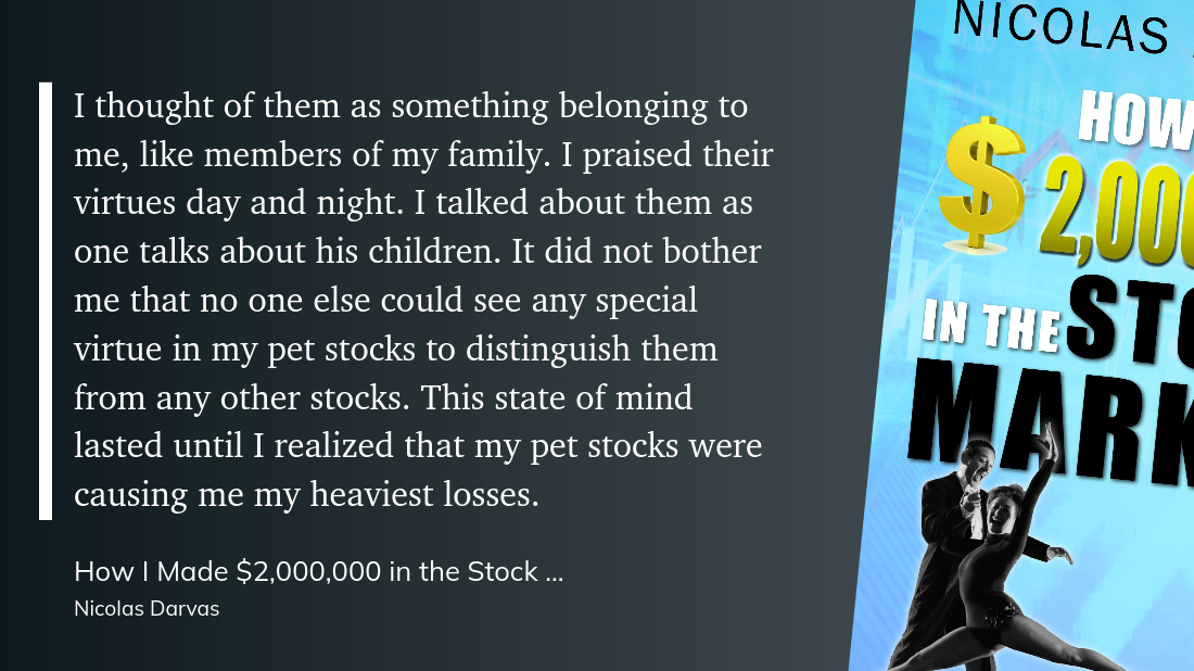 I thought of them as something belonging to me, like members of my family. I praised their virtues day and night. I talked about them as one talks about his children. It did not bother me that no one else could see any special virtue in my pet stocks to distinguish them from any other stocks. This state of mind lasted until I realized that my pet stocks were causing me my heaviest losses.