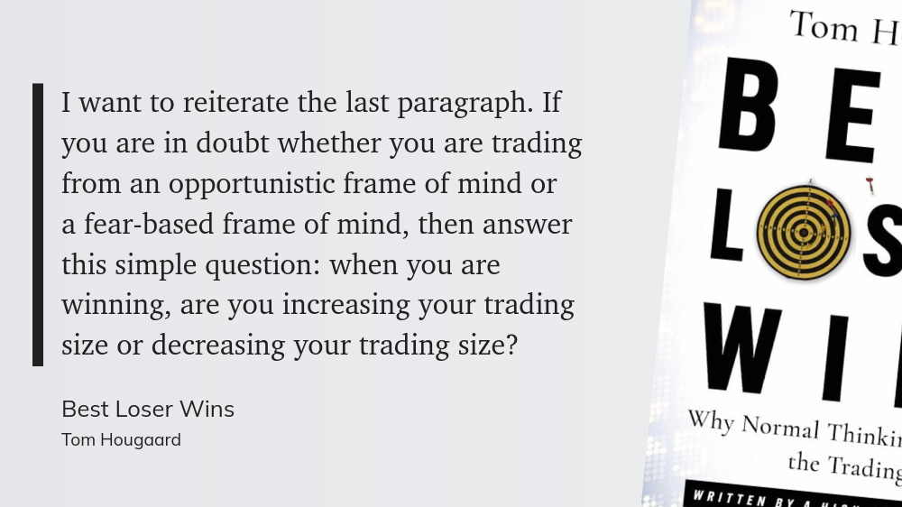 I want to reiterate the last paragraph. If you are in doubt whether you are trading from an opportunistic frame of mind or a fear-based frame of mind, then answer this simple question: when you are winning, are you increasing your trading size or decreasing your trading size?