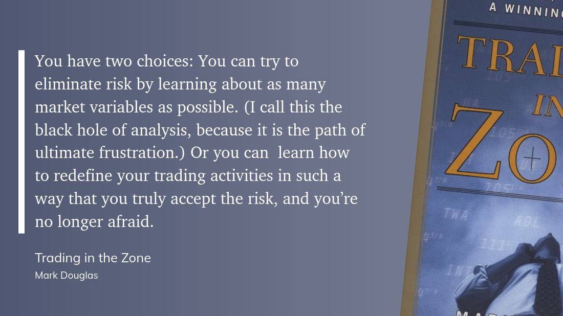 You have two choices: You can try to eliminate risk by learning about as many market variables as possible. (I call this the black hole of analysis, because it is the path of ultimate frustration.) Or you can  learn how to redefine your trading activities in such a way that you truly accept the risk, and you’re no longer afraid.