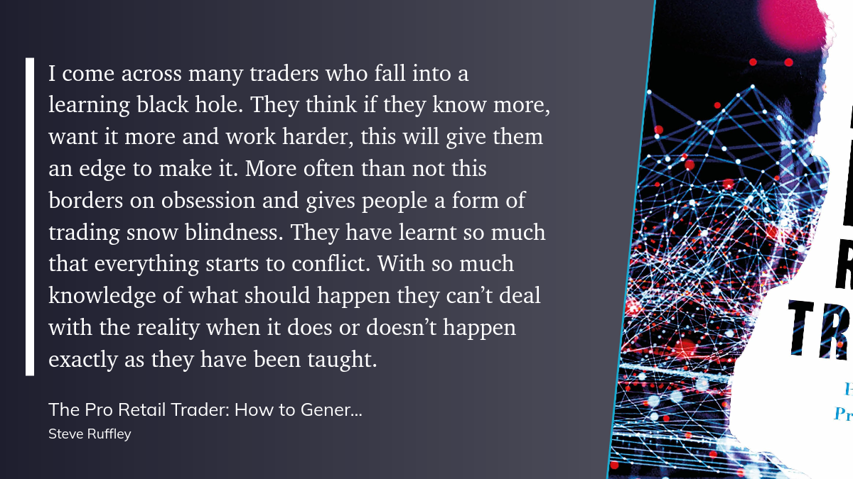 pro_retail.png “I come across many traders who fall into a learning black hole. They think if they know more, want it more and work harder, this will give them an edge to make it. More often than not this borders on obsession and gives people a form of trading snow blindness. They have learnt so much that everything starts to conflict. With so much knowledge of what should happen they can’t deal with the reality when it does or doesn’t happen exactly as they have been taught.”